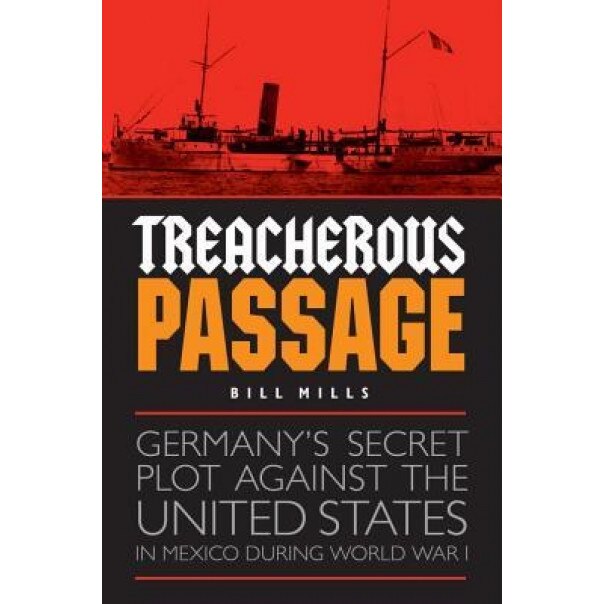 Treacherous Passage: Germany's Secret Plot Against the United States in Mexico During World War I, Bill Mills (Author)