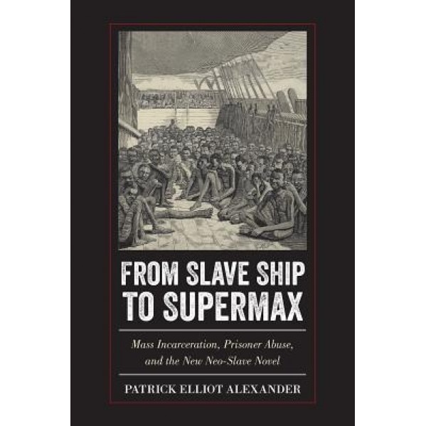 From Slave Ship to Supermax: Mass Incarceration, Prisoner Abuse, and the New Neo-Slave Novel, Patrick Elliot Alexander (Author)
