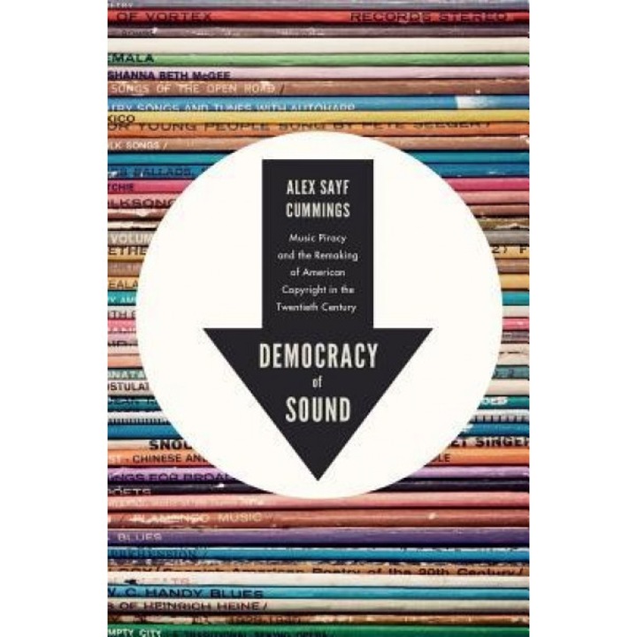 Democracy of Sound: Music Piracy and the Remaking of American Copyright in the Twentieth Century, Alex Sayf Cummings (Author)