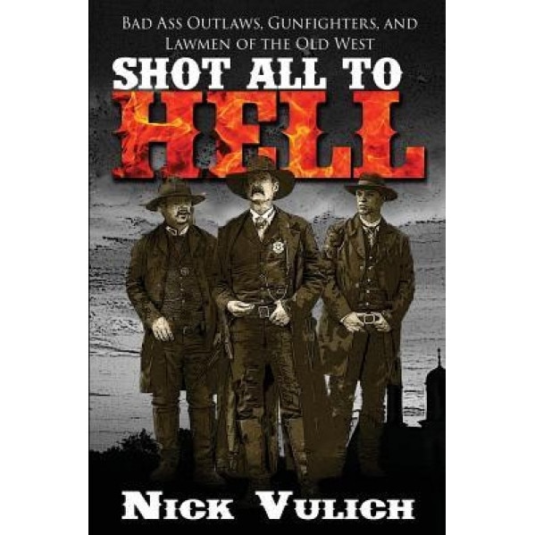 Shot All to Hell: Bad Ass Outlaws, Gunfighters, and Law Men of the Old West, Nick Vulich (Author)