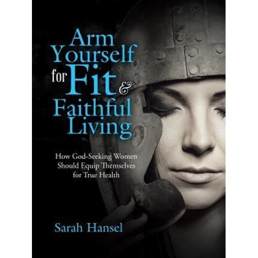 Arm Yourself for Fit & Faithful Living: How God-Seeking Women Should Equip Themselves for True Health, Sarah Hansel (Author)