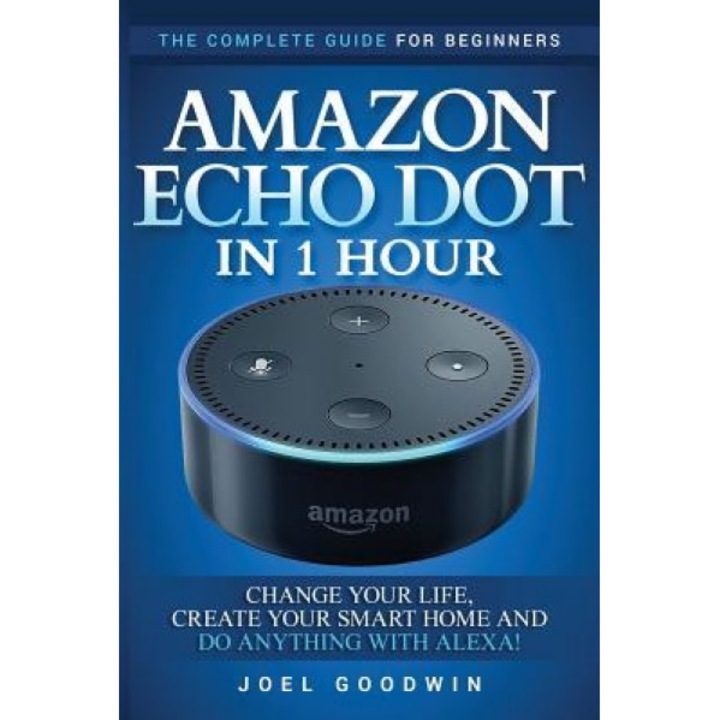 Amazon Echo Dot in 1 Hour: The Complete Guide for Beginners - Change Your Life, Create Your Smart Home and Do Anything with Alexa!, Joel Goodwin (Author)