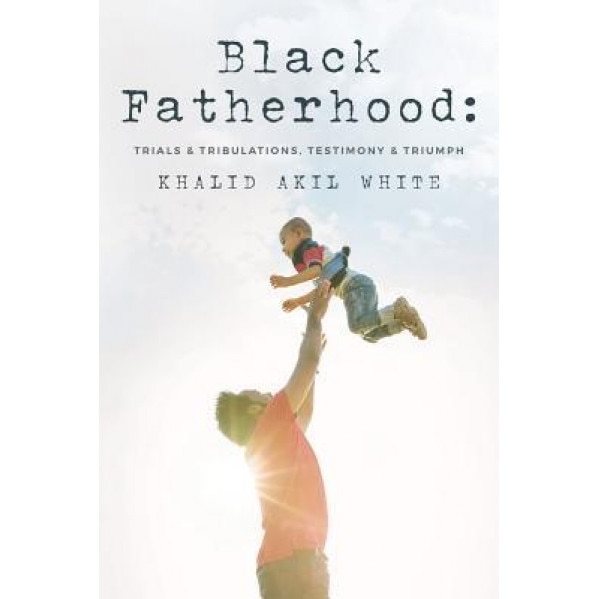 Black Fatherhood: Trials & Tribulations, Testimony & Triumph, Khalid Akil White (Author)