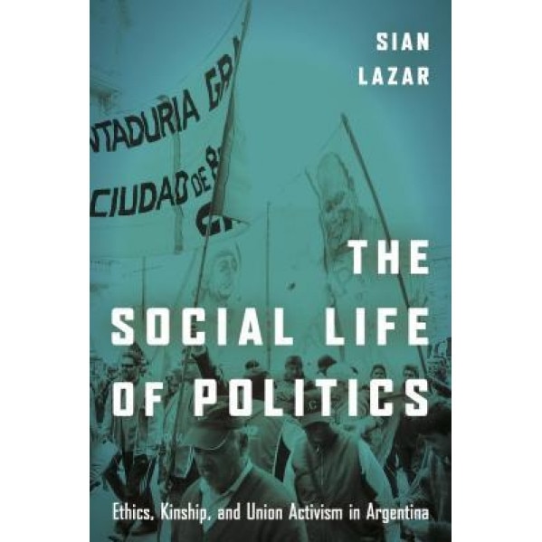 The Social Life of Politics: Ethics, Kinship, and Union Activism in Argentina, Sian Lazar (Author)