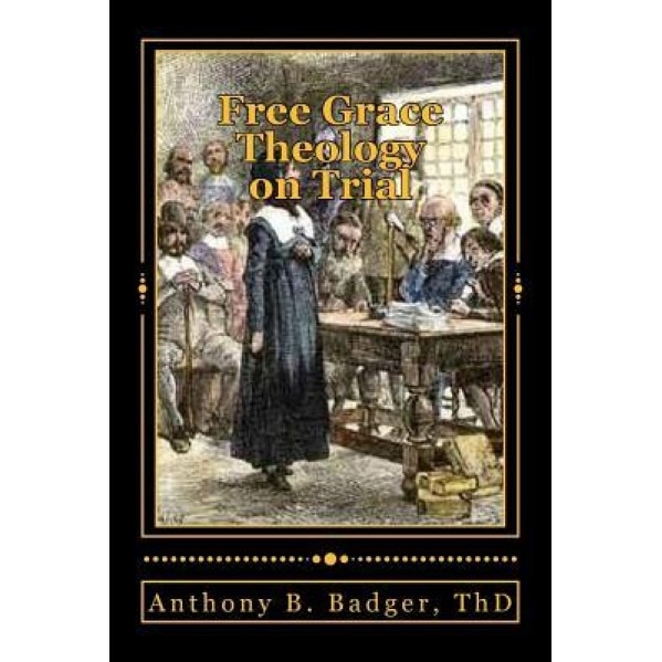 Free Grace Theology on Trial: A Refutation of Historical Protestant Soteriology, Anthony B. Badger Th D. (Author)