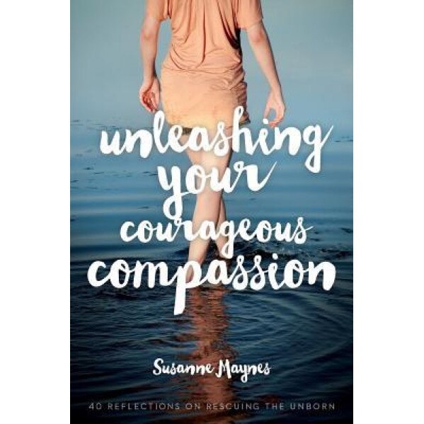 Unleashing Your Courageous Compassion: 40 Reflections on Rescuing the Unborn, Susanne Maynes (Author)