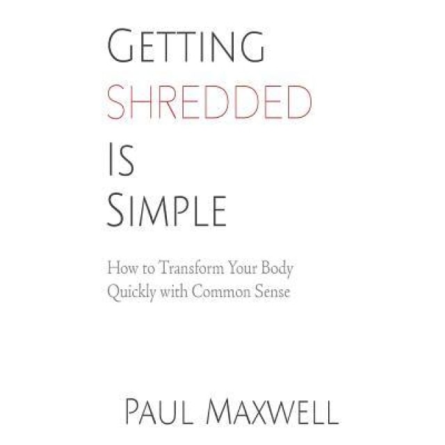 Getting Shredded Is Simple: How to Transform Your Body Quickly with Common Sense, Paul C. Maxwell (Author)