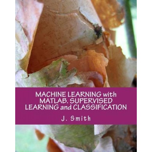 Machine Learning with MATLAB. Supervised Learning and Classification, J. Smith (Author)