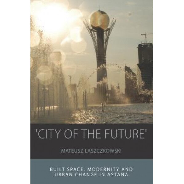 'City of the Future': Built Space, Modernity and Urban Change in Astana, Mateusz Laszczkowski (Author)