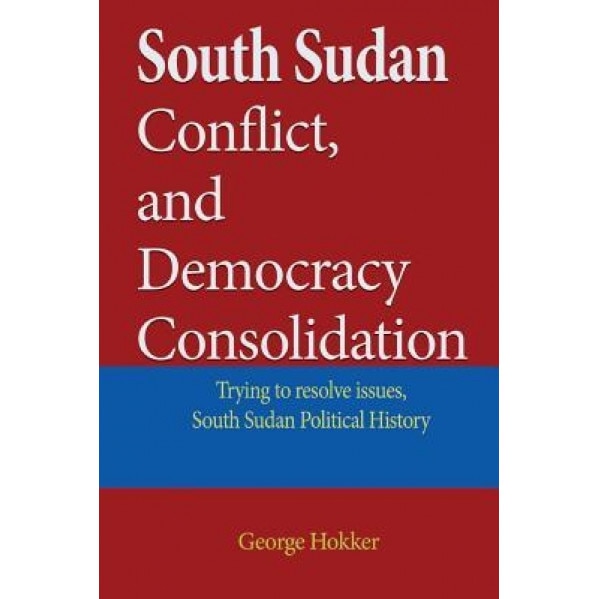 South Sudan Conflict, and Democracy Consolidation: Trying to Resolve Issues, South Sudan Political History, George Hokker (Author)