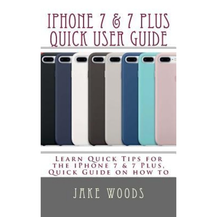 iPhone 7 & 7 Plus Quick User Guide: Learn Quick Tips for the Iphone7 & 7 Plus, Quick Guide on How to, Jake Woods (Author)