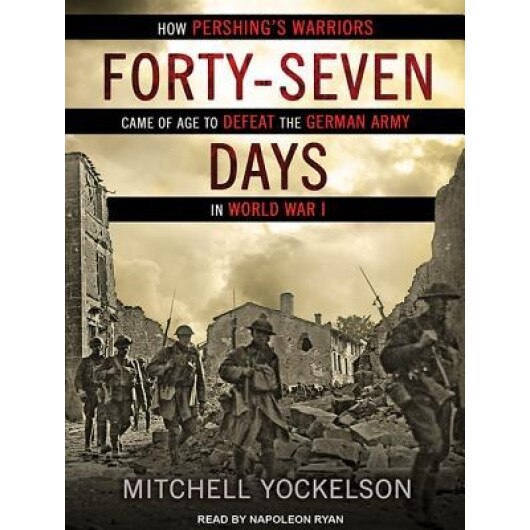 Forty-Seven Days: How Pershing's Warriors Came of Age to Defeat the German Army in World War I, Mitchell Yockelson (Author)