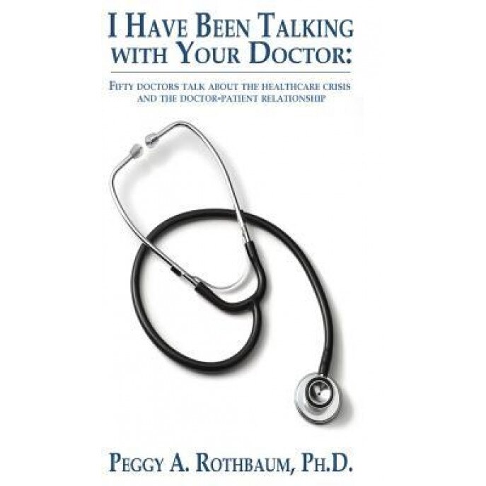 I Have Been Talking with Your Doctor: Fifty Doctors Talk about the Healthcare Crisis and the Doctor-Patient Relationship - Peggy A. Rothbaum (Author)