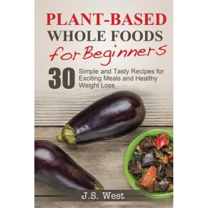 Whole Foods: Plant-Based Whole Foods for Beginners: 30 Simple and Tasty Recipes for Exciting Meals and Healthy Weight Loss, J. S. West (Author)