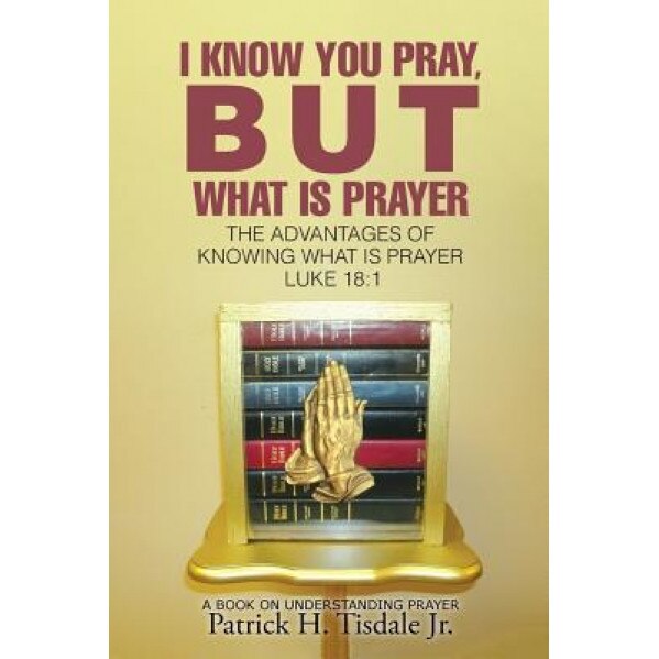 I Know You Pray, But What Is Prayer: The Advantages of Knowing What Is Prayer Luke 18:1, Patrick H. Tisdale Jr (Author)