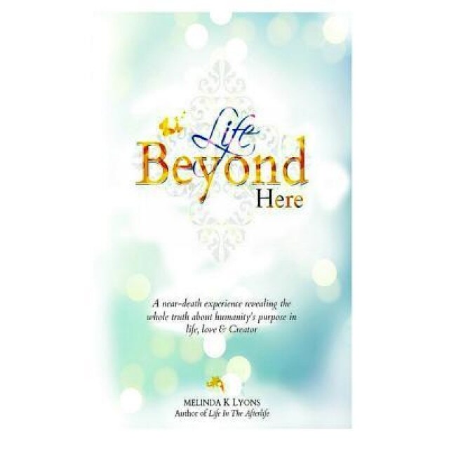 Life Beyond Here: A Near-Death Experience Revealing the Whole Truth about Humanity's Purpose in Life, Love & Creator, Melinda K. Lyons (Author)