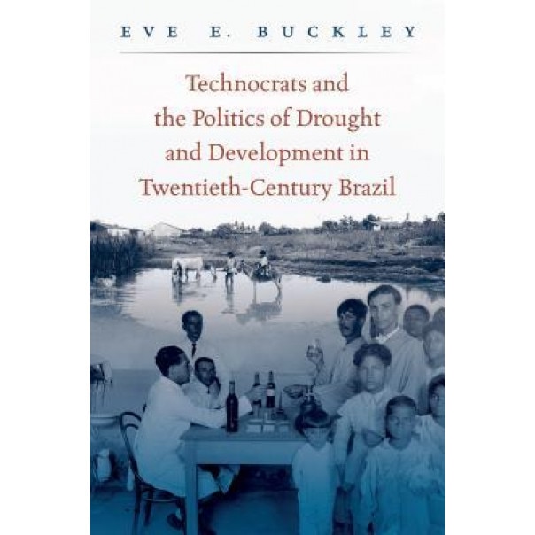 Technocrats and the Politics of Drought and Development in Twentieth-Century Brazil, Eve E. Buckley (Author)