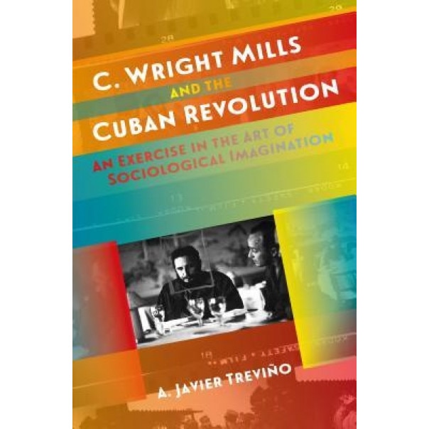 C. Wright Mills and the Cuban Revolution: An Exercise in the Art of Sociological Imagination, A. Javier Trevino (Author)