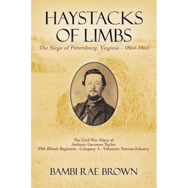 Haystacks of Limbs: The Siege of Petersburg, Virginia - 1864-1865 the Civil War Diary of Anthony Gaveston Taylor, 39th Illinois Regiment -, Bambi Rae Brown (Author)