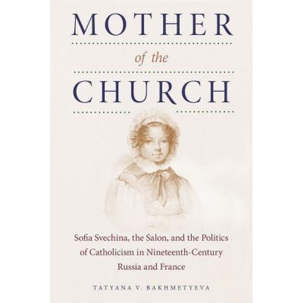 Mother of the Church: Sofia Svechina, the Salon, and the Politics of Catholicism in Nineteenth-Century Russia and France, Tatyana V. Bakhmetyeva (Author)