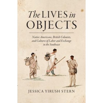 The Lives in Objects: Native Americans, British Colonists, and Cultures of Labor and Exchange in the Southeast, Jessica Yirush Stern (Author) The Lives in Objects: Native Americans, British Colonists, and Cultures of Labor and Exchange in the Southeast, Jessica Yirush Stern (Author)