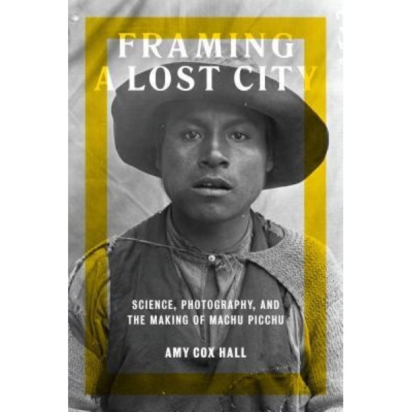 Framing a Lost City: Science, Photography, and the Making of Machu Picchu, Amy Cox Hall (Author)