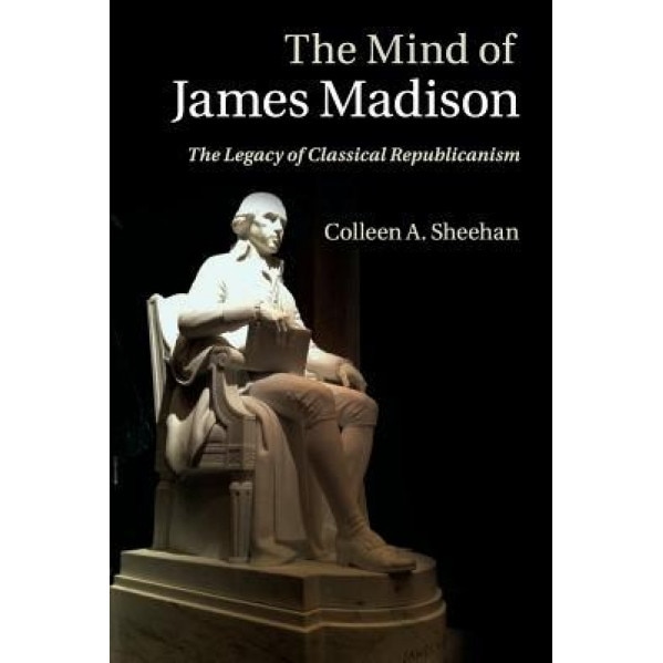 The Mind of James Madison: The Legacy of Classical Republicanism, Colleen A. Sheehan (Author)