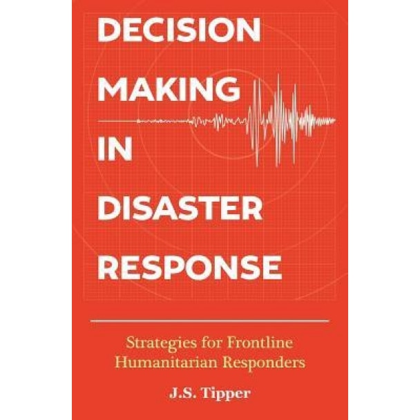 Decision Making in Disaster Response: Strategies for Frontline Humanitarian Responders, J. S. Tipper (Author)