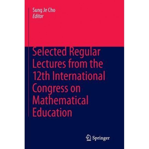Selected Regular Lectures from the 12th International Congress on Mathematical Education, Sung Je Cho (Editor)