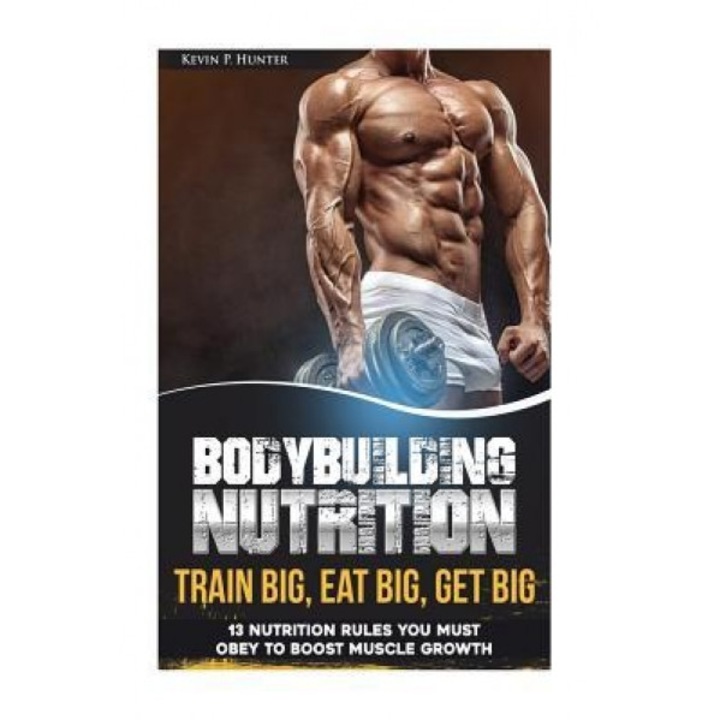 Bodybuilding Nutrition: Train Big, Eat Big, Get Big - 13 Nutrition Rules You Must Obey to Boost Muscle Growth, Kevin P. Hunter (Author)