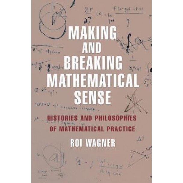 Making and Breaking Mathematical Sense: Histories and Philosophies of Mathematical Practice, Roi Wagner (Author)