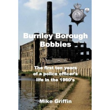 Burnley Borough Bobbies: The First Ten Years of a Police Officer's Life in the 1960's, Mike Griffin (Author) Burnley Borough Bobbies: The First Ten Years of a Police Officer's Life in the 1960's, Mike Griffin (Author)