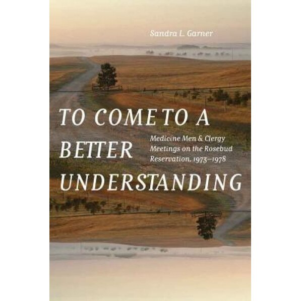 To Come to a Better Understanding: Medicine Men and Clergy Meetings on the Rosebud Reservation, 1973-1978, Sandra L. Garner (Author)