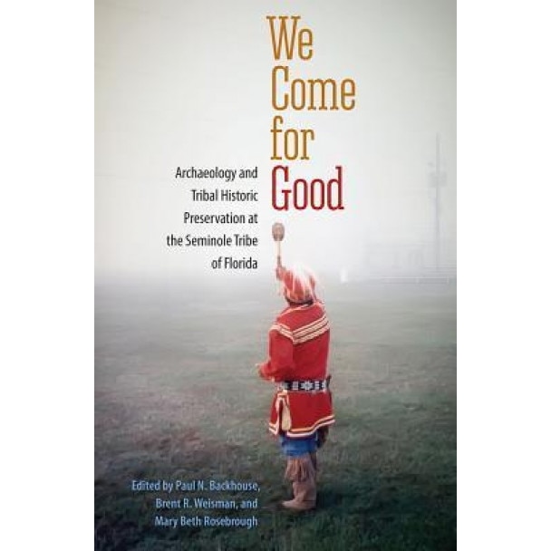 We Come for Good: Archaeology and Tribal Historic Preservation at the Seminole Tribe of Florida, Paul N. Backhouse (Editor)