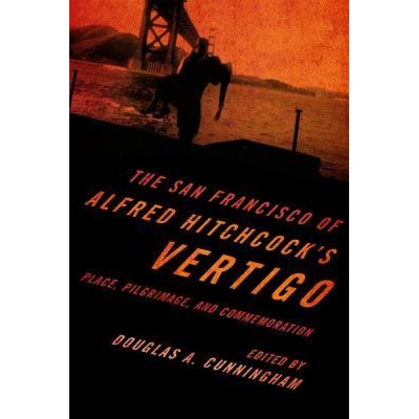 The San Francisco of Alfred Hitchcock's Vertigo: Place, Pilgrimage, and Commemoration, Douglas A. Cunningham (Editor)