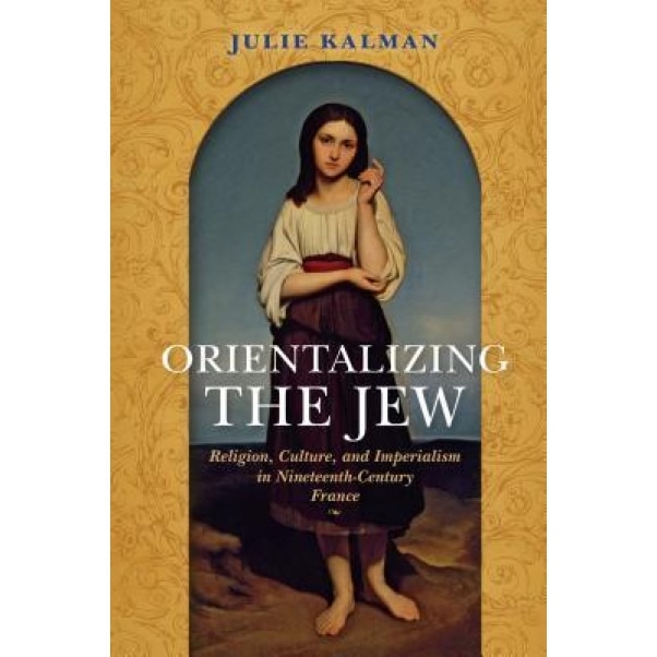 Orientalizing the Jew: Religion, Culture, and Imperialism in Nineteenth-Century France, Julie Kalman (Author)