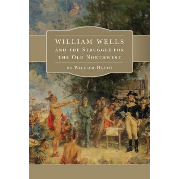 William Wells and the Struggle for the Old Northwest, William Heath (Author)