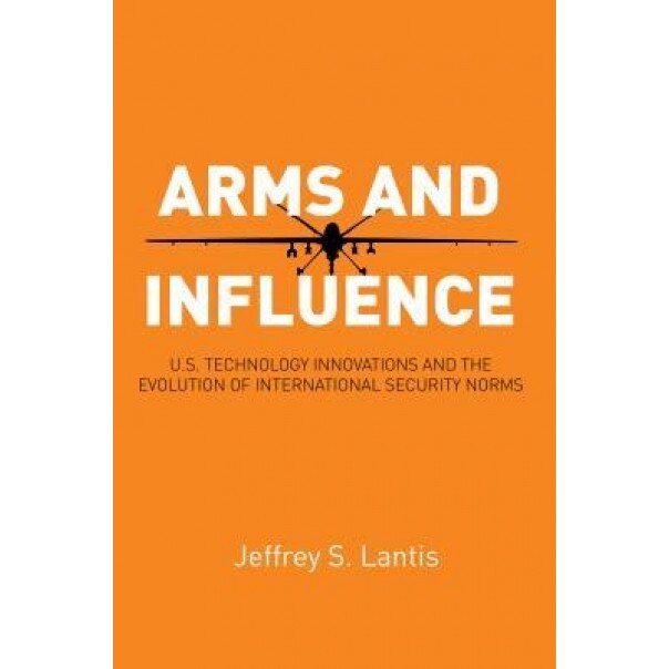 Arms and Influence: U.S. Technology Innovations and the Evolution of International Security Norms, Jeffrey S. Lantis (Author)