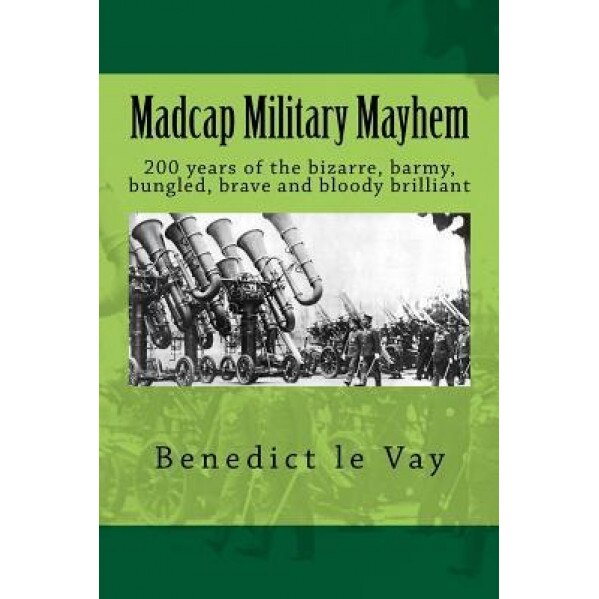 Madcap Military Mayhem: 200 Years of the Unbelievably Bizarre, Barmy, Bungled, Brave and Bloody Brilliant, Benedict Le Vay (Author)