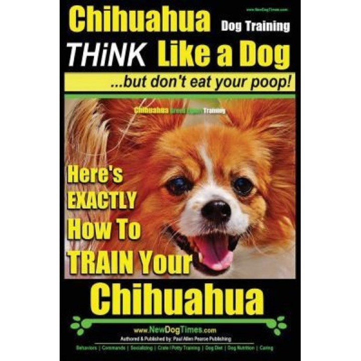Chihuahua Dog Training - Think Like a Dog...But Don't Eat Your Poop!: Chihuahua Breed Expert Training - Here's Exactly How to Train Your Chihuahua, MR Paul Allen Pearce (Author)