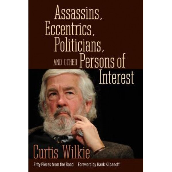 Assassins, Eccentrics, Politicians, and Other Persons of Interest: Fifty Pieces from the Road, Curtis Wilkie (Author)