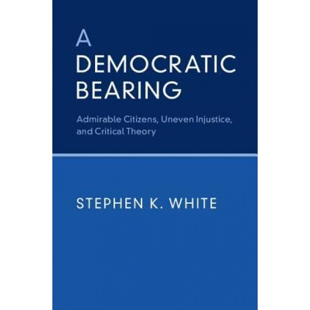 A Democratic Bearing: Admirable Citizens, Uneven Injustice, and Critical Theory, Stephen K. White (Author)