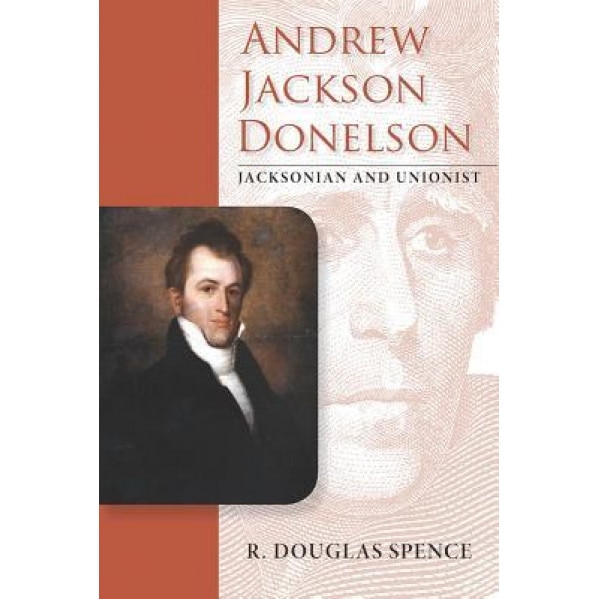 Andrew Jackson Donelson: Jacksonian and Unionist, R. Douglas Spence (Author)