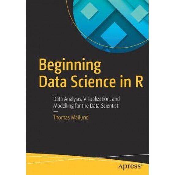 Beginning Data Science in R: Data Analysis, Visualization, and Modelling for the Data Scientist, Thomas Mailund (Author)