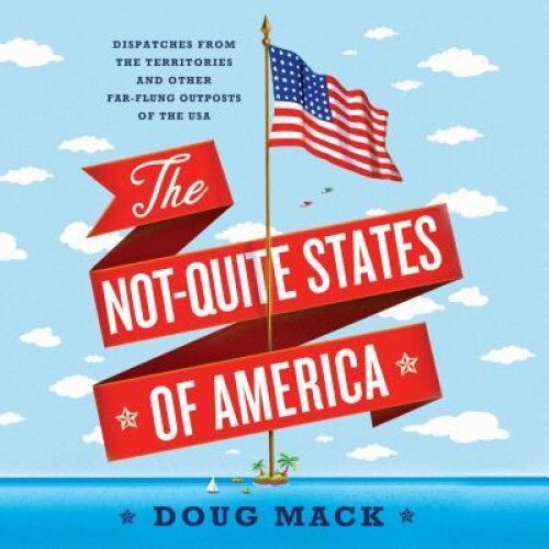 The Not-Quite States of America: Dispatches from the Territories and Other Far-Flung Outposts of the USA, Doug Mack (Author)