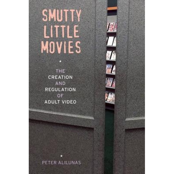 Smutty Little Movies: The Creation and Regulation of Adult Video, Peter Alilunas (Author)