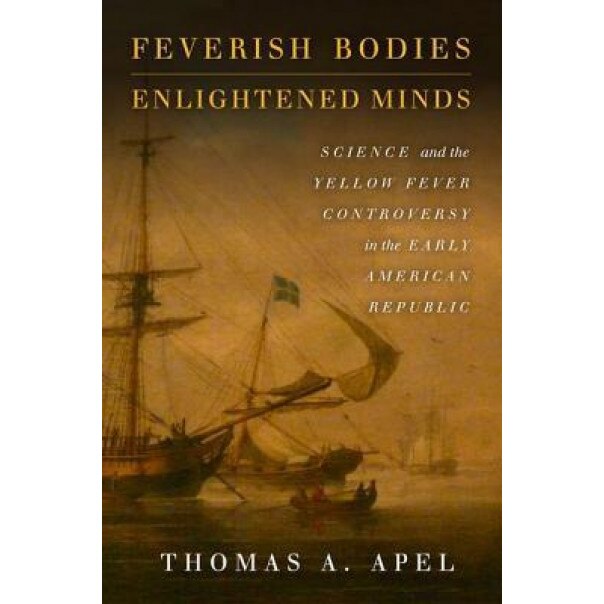 Feverish Bodies, Enlightened Minds: Science and the Yellow Fever Controversy in the Early American Republic - Thomas A. Apel (Author)