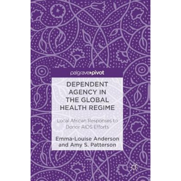 Dependent Agency in the Global Health Regime: Local African Responses to Donor AIDS Efforts, Emma-Louise Anderson (Author)