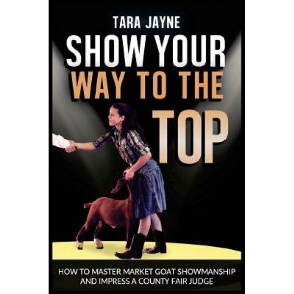 Show Your Way to the Top: How to Master Market Goat Showmanship and Impress a County Fair Judge, Tara Jayne (Author)