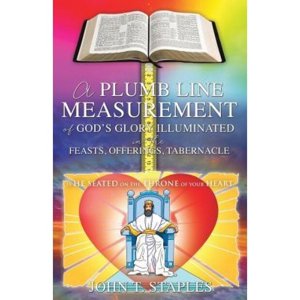 A Plumb Line Measurement of God's Glory Illuminated in the Feasts, Offerings, Tabernacle: Is He Seated on the Throne of Your Heart, John T. Staples (Author)